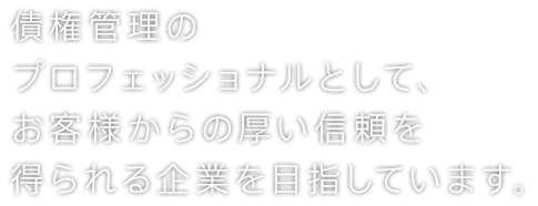 債権管理の プロフェッショナルとして、お客様からの厚い信頼を 得られる企業を目指しています。