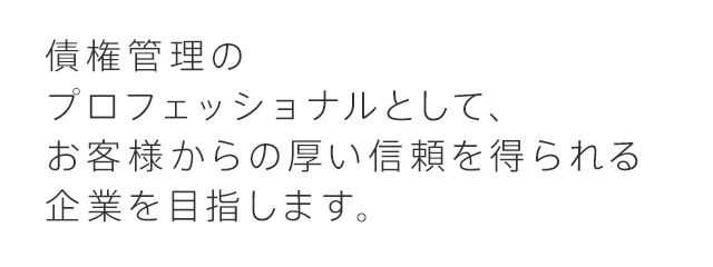 債権管理の プロフェッショナルとして、お客様からの厚い信頼を 得られる企業を目指しています。